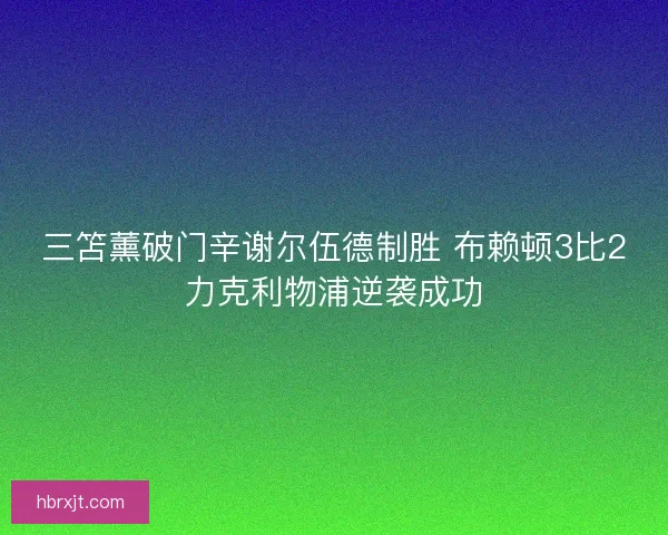 三笘薰破门辛谢尔伍德制胜 布赖顿3比2力克利物浦逆袭成功