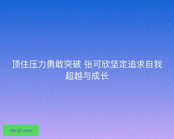 顶住压力勇敢突破 张可欣坚定追求自我超越与成长