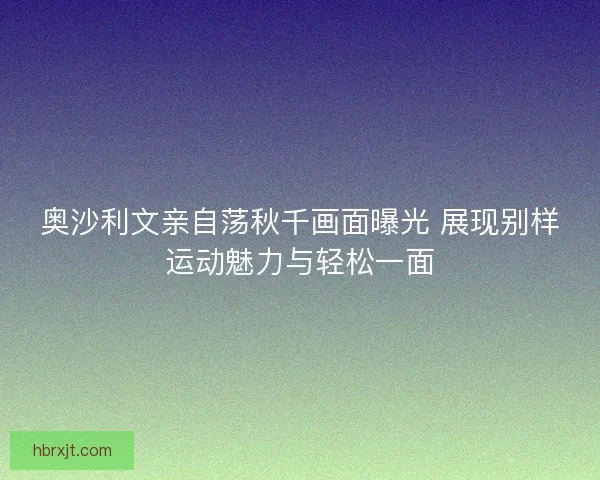 奥沙利文亲自荡秋千画面曝光 展现别样运动魅力与轻松一面