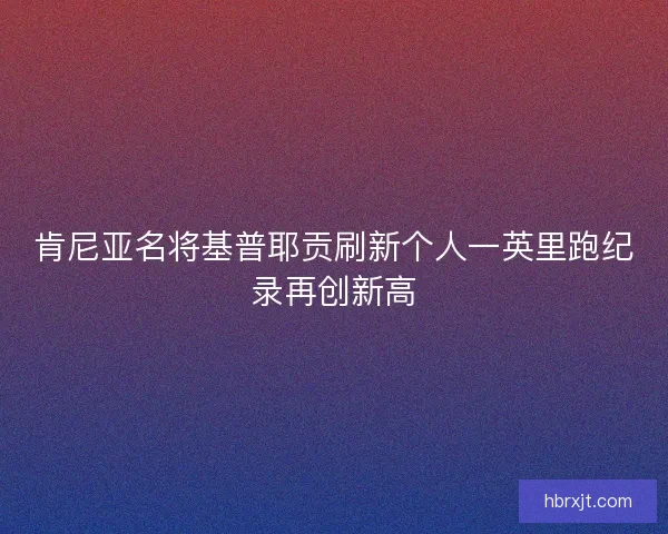 肯尼亚名将基普耶贡刷新个人一英里跑纪录再创新高